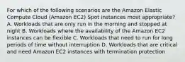 For which of the following scenarios are the Amazon Elastic Compute Cloud (Amazon EC2) Spot instances most appropriate? A. Workloads that are only run in the morning and stopped at night B. Workloads where the availability of the Amazon EC2 instances can be flexible C. Workloads that need to run for long periods of time without interruption D. Workloads that are critical and need Amazon EC2 instances with termination protection