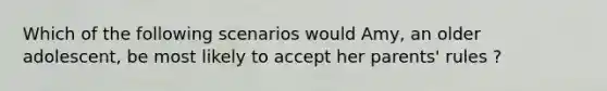 Which of the following scenarios would Amy, an older adolescent, be most likely to accept her parents' rules ?