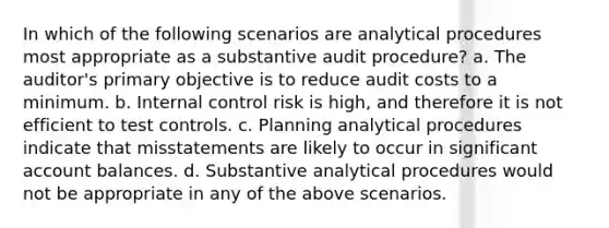 In which of the following scenarios are analytical procedures most appropriate as a substantive audit procedure? a. The auditor's primary objective is to reduce audit costs to a minimum. b. Internal control risk is high, and therefore it is not efficient to test controls. c. Planning analytical procedures indicate that misstatements are likely to occur in significant account balances. d. Substantive analytical procedures would not be appropriate in any of the above scenarios.