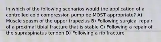 In which of the following scenarios would the application of a controlled cold compression pump be MOST appropriate? A) Muscle spasm of the upper trapezius B) Following surgical repair of a proximal tibial fracture that is stable C) Following a repair of the supraspinatus tendon D) Following a rib fracture