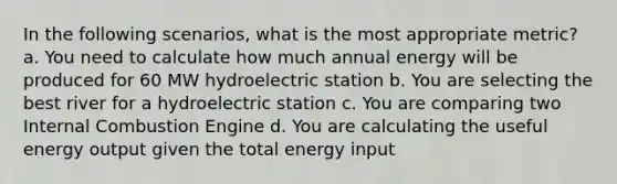 In the following scenarios, what is the most appropriate metric? a. You need to calculate how much annual energy will be produced for 60 MW hydroelectric station b. You are selecting the best river for a hydroelectric station c. You are comparing two Internal Combustion Engine d. You are calculating the useful energy output given the total energy input