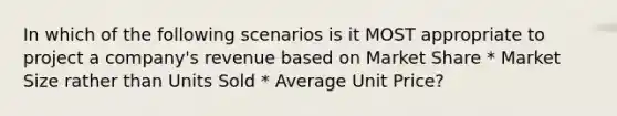 In which of the following scenarios is it MOST appropriate to project a company's revenue based on Market Share * Market Size rather than Units Sold * Average Unit Price?