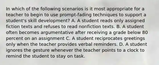 In which of the following scenarios is it most appropriate for a teacher to begin to use prompt-fading techniques to support a student's skill development? A. A student reads only assigned fiction texts and refuses to read nonfiction texts. B. A student often becomes argumentative after receiving a grade below 80 percent on an assignment C. A student reciprocates greetings only when the teacher provides verbal reminders. D. A student ignores the gesture whenever the teacher points to a clock to remind the student to stay on task.