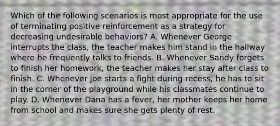 Which of the following scenarios is most appropriate for the use of terminating positive reinforcement as a strategy for decreasing undesirable behaviors? A. Whenever George interrupts the class, the teacher makes him stand in the hallway where he frequently talks to friends. B. Whenever Sandy forgets to finish her homework, the teacher makes her stay after class to finish. C. Whenever Joe starts a fight during recess, he has to sit in the corner of the playground while his classmates continue to play. D. Whenever Dana has a fever, her mother keeps her home from school and makes sure she gets plenty of rest.