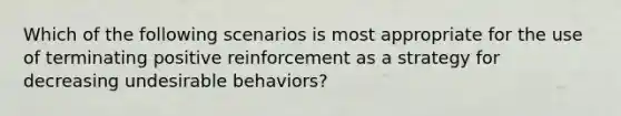 Which of the following scenarios is most appropriate for the use of terminating positive reinforcement as a strategy for decreasing undesirable behaviors?