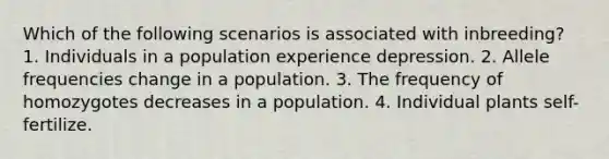 Which of the following scenarios is associated with inbreeding? 1. Individuals in a population experience depression. 2. Allele frequencies change in a population. 3. The frequency of homozygotes decreases in a population. 4. Individual plants self-fertilize.