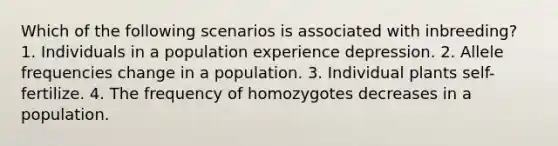 Which of the following scenarios is associated with inbreeding? 1. Individuals in a population experience depression. 2. Allele frequencies change in a population. 3. Individual plants self-fertilize. 4. The frequency of homozygotes decreases in a population.