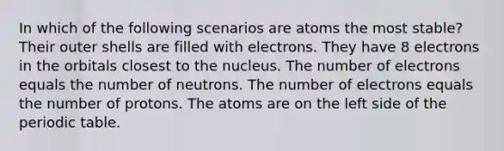 In which of the following scenarios are atoms the most stable? Their outer shells are filled with electrons. They have 8 electrons in the orbitals closest to the nucleus. The number of electrons equals the number of neutrons. The number of electrons equals the number of protons. The atoms are on the left side of the periodic table.