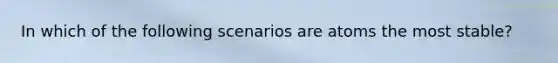 In which of the following scenarios are atoms the most stable?