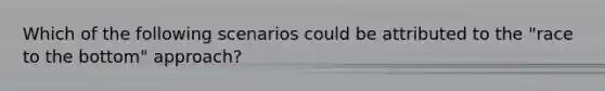 Which of the following scenarios could be attributed to the "race to the bottom" approach?
