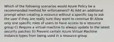 Which of the following scenarios would Azure Policy be a recommended method for enforcement? A) Add an additional prompt when creating a resource without a specific tag to ask the user if they are really sure they want to continue B) Allow only one specific roles of users to have access to a resource group C) Require a virtual machine to always update to the latest security patches D) Prevent certain Azure Virtual Machine instance types from being used in a resource group