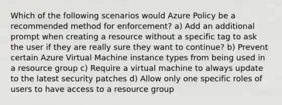 Which of the following scenarios would Azure Policy be a recommended method for enforcement? a) Add an additional prompt when creating a resource without a specific tag to ask the user if they are really sure they want to continue? b) Prevent certain Azure Virtual Machine instance types from being used in a resource group c) Require a virtual machine to always update to the latest security patches d) Allow only one specific roles of users to have access to a resource group