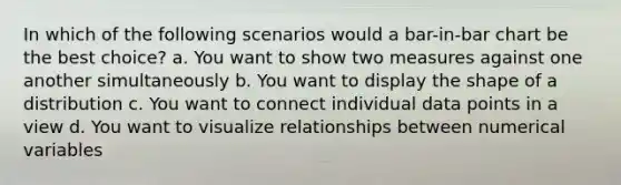 In which of the following scenarios would a bar-in-bar chart be the best choice? a. You want to show two measures against one another simultaneously b. You want to display the shape of a distribution c. You want to connect individual data points in a view d. You want to visualize relationships between numerical variables