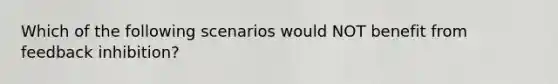Which of the following scenarios would NOT benefit from feedback inhibition?