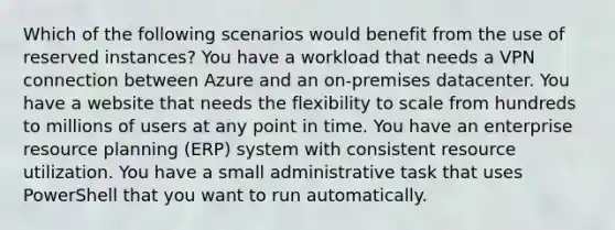 Which of the following scenarios would benefit from the use of reserved instances? You have a workload that needs a VPN connection between Azure and an on-premises datacenter. You have a website that needs the flexibility to scale from hundreds to millions of users at any point in time. You have an enterprise resource planning (ERP) system with consistent resource utilization. You have a small administrative task that uses PowerShell that you want to run automatically.