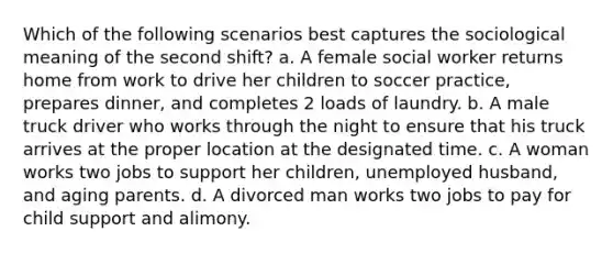 Which of the following scenarios best captures the sociological meaning of the second shift? a. A female social worker returns home from work to drive her children to soccer practice, prepares dinner, and completes 2 loads of laundry. b. A male truck driver who works through the night to ensure that his truck arrives at the proper location at the designated time. c. A woman works two jobs to support her children, unemployed husband, and aging parents. d. A divorced man works two jobs to pay for child support and alimony.