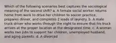 Which of the following scenarios best captures the sociological meaning of the second shift? a. A female social worker returns home from work to drive her children to soccer practice, prepares dinner, and completes 2 loads of laundry. b. A male truck driver who works through the night to ensure that his truck arrives at the proper location at the designated time. c. A woman works two jobs to support her children, unemployed husband, and aging parents. d. A divorced