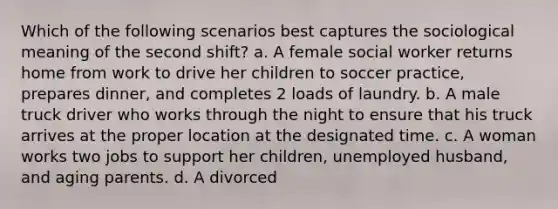 Which of the following scenarios best captures the sociological meaning of the second shift? a. A female social worker returns home from work to drive her children to soccer practice, prepares dinner, and completes 2 loads of laundry. b. A male truck driver who works through the night to ensure that his truck arrives at the proper location at the designated time. c. A <a href='https://www.questionai.com/knowledge/ksLnEaKW6a-woman-work' class='anchor-knowledge'>woman work</a>s two jobs to support her children, unemployed husband, and aging parents. d. A divorced