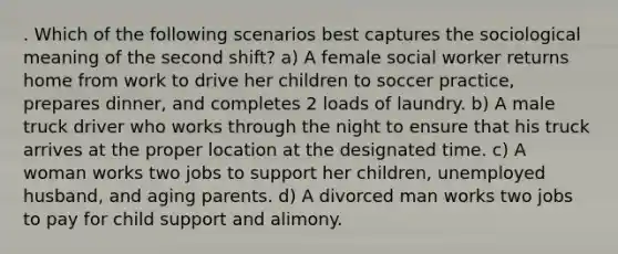 . Which of the following scenarios best captures the sociological meaning of the second shift? a) A female social worker returns home from work to drive her children to soccer practice, prepares dinner, and completes 2 loads of laundry. b) A male truck driver who works through the night to ensure that his truck arrives at the proper location at the designated time. c) A woman works two jobs to support her children, unemployed husband, and aging parents. d) A divorced man works two jobs to pay for child support and alimony.