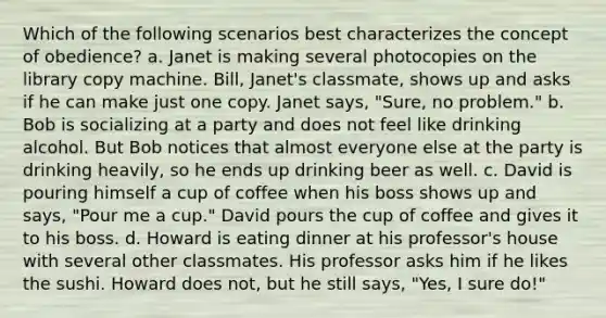 Which of the following scenarios best characterizes the concept of obedience? a. Janet is making several photocopies on the library copy machine. Bill, Janet's classmate, shows up and asks if he can make just one copy. Janet says, "Sure, no problem." b. Bob is socializing at a party and does not feel like drinking alcohol. But Bob notices that almost everyone else at the party is drinking heavily, so he ends up drinking beer as well. c. David is pouring himself a cup of coffee when his boss shows up and says, "Pour me a cup." David pours the cup of coffee and gives it to his boss. d. Howard is eating dinner at his professor's house with several other classmates. His professor asks him if he likes the sushi. Howard does not, but he still says, "Yes, I sure do!"