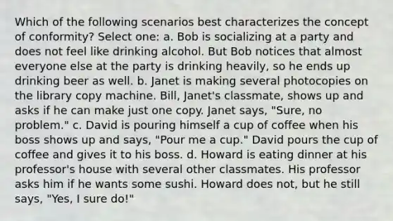 Which of the following scenarios best characterizes the concept of conformity? Select one: a. Bob is socializing at a party and does not feel like drinking alcohol. But Bob notices that almost everyone else at the party is drinking heavily, so he ends up drinking beer as well. b. Janet is making several photocopies on the library copy machine. Bill, Janet's classmate, shows up and asks if he can make just one copy. Janet says, "Sure, no problem." c. David is pouring himself a cup of coffee when his boss shows up and says, "Pour me a cup." David pours the cup of coffee and gives it to his boss. d. Howard is eating dinner at his professor's house with several other classmates. His professor asks him if he wants some sushi. Howard does not, but he still says, "Yes, I sure do!"