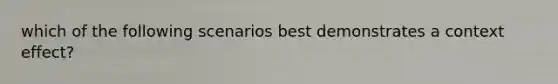 which of the following scenarios best demonstrates a context effect?
