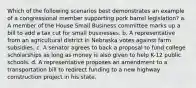 Which of the following scenarios best demonstrates an example of a congressional member supporting pork barrel legislation? a. A member of the House Small Business committee marks up a bill to add a tax cut for small businesses. b. A representative from an agricultural district in Nebraska votes against farm subsidies. c. A senator agrees to back a proposal to fund college scholarships as long as money is also given to help K-12 public schools. d. A representative proposes an amendment to a transportation bill to redirect funding to a new highway construction project in his state.