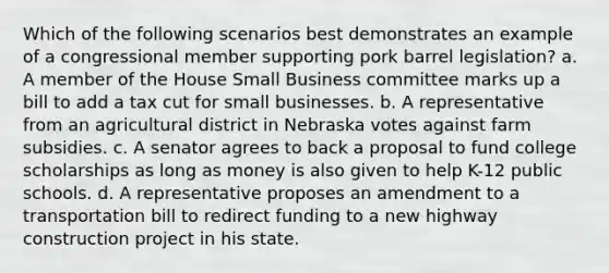 Which of the following scenarios best demonstrates an example of a congressional member supporting pork barrel legislation? a. A member of the House Small Business committee marks up a bill to add a tax cut for small businesses. b. A representative from an agricultural district in Nebraska votes against farm subsidies. c. A senator agrees to back a proposal to fund college scholarships as long as money is also given to help K-12 public schools. d. A representative proposes an amendment to a transportation bill to redirect funding to a new highway construction project in his state.