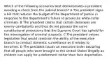 Which of the following scenarios best demonstrates a president avoiding a check from the judicial branch? A The president signs a bill that reduces the budget of the Department of Justice in response to the department's failure to prosecute white-collar criminals. B The president claims that certain detainees are enemy combatants and thus do not possess the same constitutional protections that the Supreme Court has upheld for the interrogation of criminal suspects. C The president vetoes legislation that would constrain the ability of the executive branch to conduct domestic surveillance as it relates to terrorism. D The president issues an executive order declaring that all people who were brought to the United States illegally as children can apply for a deferment rather than face deportation.