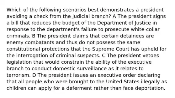 Which of the following scenarios best demonstrates a president avoiding a check from the judicial branch? A The president signs a bill that reduces the budget of the Department of Justice in response to the department's failure to prosecute white-collar criminals. B The president claims that certain detainees are enemy combatants and thus do not possess the same constitutional protections that the Supreme Court has upheld for the interrogation of criminal suspects. C The president vetoes legislation that would constrain the ability of the executive branch to conduct domestic surveillance as it relates to terrorism. D The president issues an executive order declaring that all people who were brought to the United States illegally as children can apply for a deferment rather than face deportation.