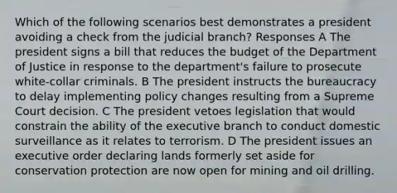 Which of the following scenarios best demonstrates a president avoiding a check from the judicial branch? Responses A The president signs a bill that reduces the budget of the Department of Justice in response to the department's failure to prosecute white-collar criminals. B The president instructs the bureaucracy to delay implementing policy changes resulting from a Supreme Court decision. C The president vetoes legislation that would constrain the ability of the executive branch to conduct domestic surveillance as it relates to terrorism. D The president issues an executive order declaring lands formerly set aside for conservation protection are now open for mining and oil drilling.