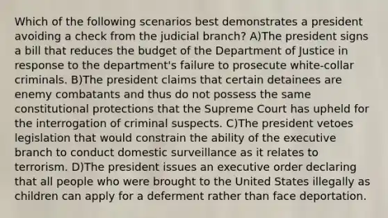 Which of the following scenarios best demonstrates a president avoiding a check from the judicial branch? A)The president signs a bill that reduces the budget of the Department of Justice in response to the department's failure to prosecute white-collar criminals. B)The president claims that certain detainees are enemy combatants and thus do not possess the same constitutional protections that the Supreme Court has upheld for the interrogation of criminal suspects. C)The president vetoes legislation that would constrain the ability of the executive branch to conduct domestic surveillance as it relates to terrorism. D)The president issues an executive order declaring that all people who were brought to the United States illegally as children can apply for a deferment rather than face deportation.