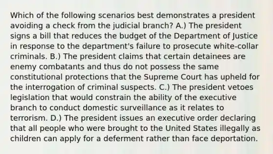 Which of the following scenarios best demonstrates a president avoiding a check from the judicial branch? A.) The president signs a bill that reduces the budget of the Department of Justice in response to the department's failure to prosecute white-collar criminals. B.) The president claims that certain detainees are enemy combatants and thus do not possess the same constitutional protections that the Supreme Court has upheld for the interrogation of criminal suspects. C.) The president vetoes legislation that would constrain the ability of the executive branch to conduct domestic surveillance as it relates to terrorism. D.) The president issues an executive order declaring that all people who were brought to the United States illegally as children can apply for a deferment rather than face deportation.