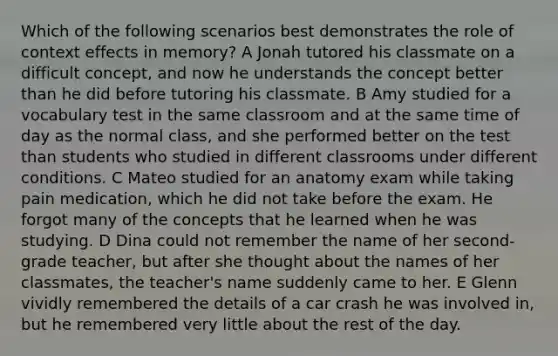 Which of the following scenarios best demonstrates the role of context effects in memory? A Jonah tutored his classmate on a difficult concept, and now he understands the concept better than he did before tutoring his classmate. B Amy studied for a vocabulary test in the same classroom and at the same time of day as the normal class, and she performed better on the test than students who studied in different classrooms under different conditions. C Mateo studied for an anatomy exam while taking pain medication, which he did not take before the exam. He forgot many of the concepts that he learned when he was studying. D Dina could not remember the name of her second-grade teacher, but after she thought about the names of her classmates, the teacher's name suddenly came to her. E Glenn vividly remembered the details of a car crash he was involved in, but he remembered very little about the rest of the day.