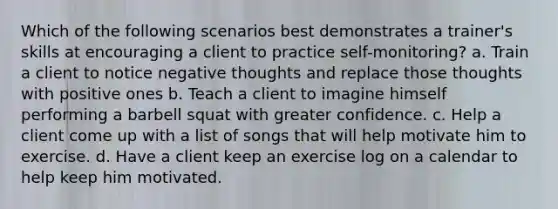 Which of the following scenarios best demonstrates a trainer's skills at encouraging a client to practice self-monitoring? a. Train a client to notice negative thoughts and replace those thoughts with positive ones b. Teach a client to imagine himself performing a barbell squat with greater confidence. c. Help a client come up with a list of songs that will help motivate him to exercise. d. Have a client keep an exercise log on a calendar to help keep him motivated.