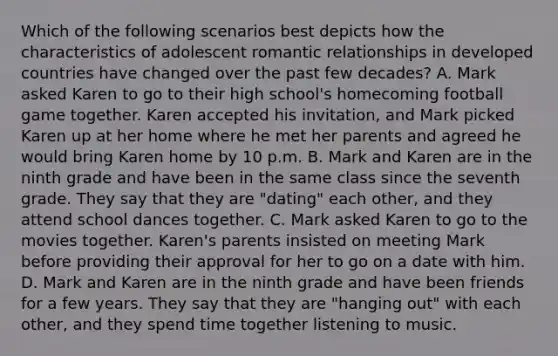 Which of the following scenarios best depicts how the characteristics of adolescent romantic relationships in developed countries have changed over the past few decades? A. Mark asked Karen to go to their high school's homecoming football game together. Karen accepted his invitation, and Mark picked Karen up at her home where he met her parents and agreed he would bring Karen home by 10 p.m. B. Mark and Karen are in the ninth grade and have been in the same class since the seventh grade. They say that they are "dating" each other, and they attend school dances together. C. Mark asked Karen to go to the movies together. Karen's parents insisted on meeting Mark before providing their approval for her to go on a date with him. D. Mark and Karen are in the ninth grade and have been friends for a few years. They say that they are "hanging out" with each other, and they spend time together listening to music.