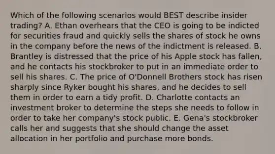 Which of the following scenarios would BEST describe insider​ trading? A. Ethan overhears that the CEO is going to be indicted for securities fraud and quickly sells the shares of stock he owns in the company before the news of the indictment is released. B. Brantley is distressed that the price of his Apple stock has​ fallen, and he contacts his stockbroker to put in an immediate order to sell his shares. C. The price of​ O'Donnell Brothers stock has risen sharply since Ryker bought his​ shares, and he decides to sell them in order to earn a tidy profit. D. Charlotte contacts an investment broker to determine the steps she needs to follow in order to take her​ company's stock public. E. ​Gena's stockbroker calls her and suggests that she should change the asset allocation in her portfolio and purchase more bonds.