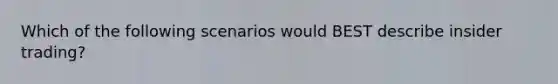 Which of the following scenarios would BEST describe insider trading?