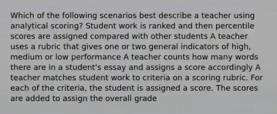 Which of the following scenarios best describe a teacher using analytical scoring? Student work is ranked and then percentile scores are assigned compared with other students A teacher uses a rubric that gives one or two general indicators of high, medium or low performance A teacher counts how many words there are in a student's essay and assigns a score accordingly A teacher matches student work to criteria on a scoring rubric. For each of the criteria, the student is assigned a score. The scores are added to assign the overall grade