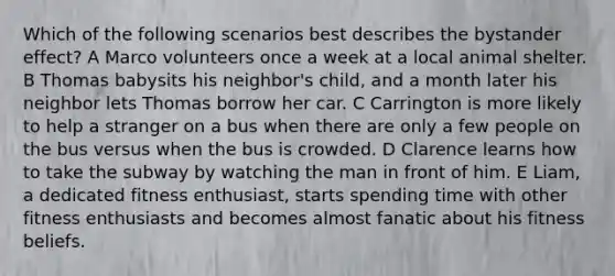 Which of the following scenarios best describes the bystander effect? A Marco volunteers once a week at a local animal shelter. B Thomas babysits his neighbor's child, and a month later his neighbor lets Thomas borrow her car. C Carrington is more likely to help a stranger on a bus when there are only a few people on the bus versus when the bus is crowded. D Clarence learns how to take the subway by watching the man in front of him. E Liam, a dedicated fitness enthusiast, starts spending time with other fitness enthusiasts and becomes almost fanatic about his fitness beliefs.