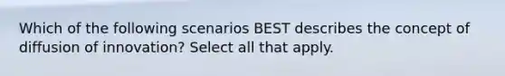 Which of the following scenarios BEST describes the concept of diffusion of innovation? Select all that apply.