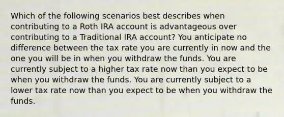 Which of the following scenarios best describes when contributing to a Roth IRA account is advantageous over contributing to a Traditional IRA account? You anticipate no difference between the tax rate you are currently in now and the one you will be in when you withdraw the funds. You are currently subject to a higher tax rate now than you expect to be when you withdraw the funds. You are currently subject to a lower tax rate now than you expect to be when you withdraw the funds.