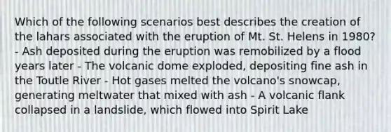 Which of the following scenarios best describes the creation of the lahars associated with the eruption of Mt. St. Helens in 1980? - Ash deposited during the eruption was remobilized by a flood years later - The volcanic dome exploded, depositing fine ash in the Toutle River - Hot gases melted the volcano's snowcap, generating meltwater that mixed with ash - A volcanic flank collapsed in a landslide, which flowed into Spirit Lake