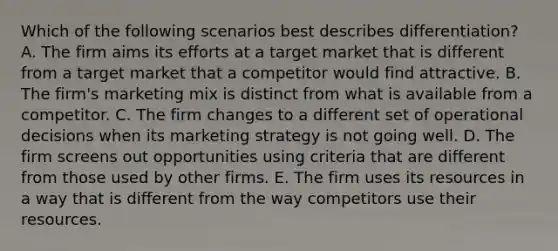 Which of the following scenarios best describes differentiation? A. The firm aims its efforts at a target market that is different from a target market that a competitor would find attractive. B. The firm's marketing mix is distinct from what is available from a competitor. C. The firm changes to a different set of operational decisions when its marketing strategy is not going well. D. The firm screens out opportunities using criteria that are different from those used by other firms. E. The firm uses its resources in a way that is different from the way competitors use their resources.