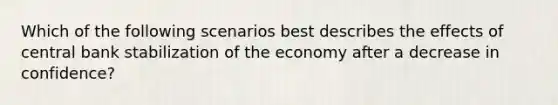 Which of the following scenarios best describes the effects of central bank stabilization of the economy after a decrease in confidence?