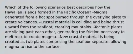 Which of the following scenarios best describes how the Hawaiian Islands formed in the Pacific Ocean? -Magma generated from a hot spot burned through the overlying plate to create volcanoes. -Crustal material is colliding and being thrust upward from the seafloor, creating mountains. -Tectonic plates are sliding past each other, generating the friction necessary to melt rock to create magma. -New crustal material is being created as two plates comprising the seafloor separate, allowing magma to rise to the surface.