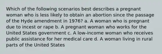 Which of the following scenarios best describes a pregnant woman who is less likely to obtain an abortion since the passage of the Hyde amendment in 1976? a. A woman who is pregnant due to incest or rape b. A pregnant woman who works for the United States government c. A low-income woman who receives public assistance for her medical care d. A woman living in rural parts of the United States