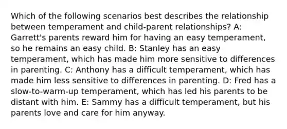 Which of the following scenarios best describes the relationship between temperament and child-parent relationships? A: Garrett's parents reward him for having an easy temperament, so he remains an easy child. B: Stanley has an easy temperament, which has made him more sensitive to differences in parenting. C: Anthony has a difficult temperament, which has made him less sensitive to differences in parenting. D: Fred has a slow-to-warm-up temperament, which has led his parents to be distant with him. E: Sammy has a difficult temperament, but his parents love and care for him anyway.