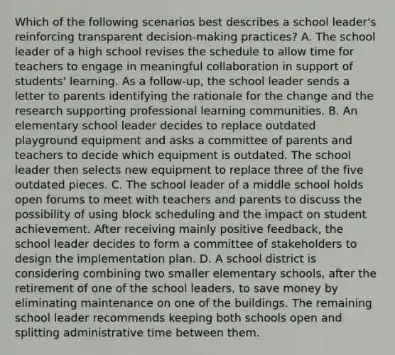 Which of the following scenarios best describes a school leader's reinforcing transparent decision-making practices? A. The school leader of a high school revises the schedule to allow time for teachers to engage in meaningful collaboration in support of students' learning. As a follow-up, the school leader sends a letter to parents identifying the rationale for the change and the research supporting professional learning communities. B. An elementary school leader decides to replace outdated playground equipment and asks a committee of parents and teachers to decide which equipment is outdated. The school leader then selects new equipment to replace three of the five outdated pieces. C. The school leader of a middle school holds open forums to meet with teachers and parents to discuss the possibility of using block scheduling and the impact on student achievement. After receiving mainly positive feedback, the school leader decides to form a committee of stakeholders to design the implementation plan. D. A school district is considering combining two smaller elementary schools, after the retirement of one of the school leaders, to save money by eliminating maintenance on one of the buildings. The remaining school leader recommends keeping both schools open and splitting administrative time between them.