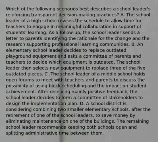 Which of the following scenarios best describes a school leader's reinforcing transparent decision-making practices? A. The school leader of a high school revises the schedule to allow time for teachers to engage in meaningful collaboration in support of students' learning. As a follow-up, the school leader sends a letter to parents identifying the rationale for the change and the research supporting professional learning communities. B. An elementary school leader decides to replace outdated playground equipment and asks a committee of parents and teachers to decide which equipment is outdated. The school leader then selects new equipment to replace three of the five outdated pieces. C .The school leader of a middle school holds open forums to meet with teachers and parents to discuss the possibility of using block scheduling and the impact on student achievement. After receiving mainly positive feedback, the school leader decides to form a committee of stakeholders to design the implementation plan. D. A school district is considering combining two smaller elementary schools, after the retirement of one of the school leaders, to save money by eliminating maintenance on one of the buildings. The remaining school leader recommends keeping both schools open and splitting administrative time between them.